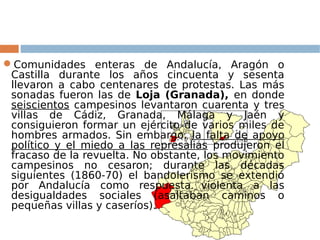 Comunidades enteras de Andalucía, Aragón o
Castilla durante los años cincuenta y sesenta
llevaron a cabo centenares de protestas. Las más
sonadas fueron las de Loja (Granada), en donde
seiscientos campesinos levantaron cuarenta y tres
villas de Cádiz, Granada, Málaga y Jaén y
consiguieron formar un ejército de varios miles de
hombres armados. Sin embargo, la falta de apoyo
político y el miedo a las represalias produjeron el
fracaso de la revuelta. No obstante, los movimiento
campesinos no cesaron; durante las décadas
siguientes (1860-70) el bandolerismo se extendió
por Andalucía como respuesta violenta a las
desigualdades sociales (asaltaban caminos o
pequeñas villas y caseríos).
 