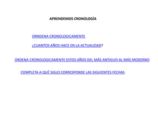 APRENDEMOS CRONOLOGÍA
ORNDENA CRONOLOGICAMENTE
¿CUANTOS AÑOS HACE EN LA ACTUALIDAD?
ORDENA CRONOLOGICAMENTE ESTOS AÑOS DEL MÁS ANTIGUO AL MÁS MODERNO
COMPLETA A QUÉ SIGLO CORRESPONDE LAS SIGUIENTES FECHAS
 
