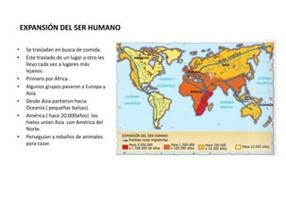 EXPANSIÓN DEL SER HUMANO
• Se trasladan en busca de comida.
• Este traslado de un lugar a otro les
llevo cada vez a lugares más
lejanos.
• Primero por África .
• Algunos grupos pasaron a Europa y
Asia.
• Desde Asia partieron hacia
Oceanía ( pequeñas balsas).
• América ( hace 20.000años) los
hielos unían Asia con América del
Norte.
• Perseguían a rebaños de animales
para cazar.
 