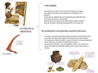 LA VIDA EN EL
NEOLÍTICO
LAS ALDEAS
Se situaban cerca de los ríos con el fin de disponer de agua
para regar los campos y para abastecer a la población y al
ganado.
A menudo se rodeaban de una empalizada para defenderse de
otros seres humanos o de animales.
Además de las viviendas en las aldea había también establos
para los animales, almacenes para guardar las cosechas etc.
Se produjeron tres grandes avances técnicos:
• Comenzó a utilizarse la piedra pulida para fabricar herramientas como
las azadas , las hoces para segar o los molinos para moler el grano.
• Se empezaron a fabricar tejidos. Hacían el hilo con la lana que obtenían
de los animales y lo tejían en rudimentario telares.
• Se inventó la cerámica , que se modelaba a mano . De cerámica se
hacían las vasijas para guardar el grano y los cuencos para comer y
cocinar.
Hoz neolítica
 