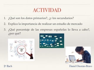 Daniel Onorato Bravo
ACTIVIDAD
1. ¿Qué son los datos primarios?, ¿y los secundarios?
2. Explica la importancia de realizar un estudio de mercado
3. ¿Qué porcentaje de las empresas españolas lo lleva a cabo?,
¿por qué?
2º Bach
 