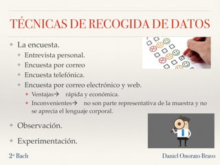 TÉCNICAS DE RECOGIDA DE DATOS
❖ La encuesta.
❖ Entrevista personal.
❖ Encuesta por correo
❖ Encuesta telefónica.
❖ Encuesta por correo electrónico y web.
❖ Ventajas! rápida y económica.
❖ Inconvenientes! no son parte representativa de la muestra y no
se aprecia el lenguaje corporal.
❖ Observación.
❖ Experimentación.
2º Bach Daniel Onorato Bravo
 