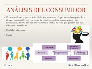ANÁLISIS DEL CONSUMIDOR
❖ El consumidor es el gran objetivo de la función comercial, por lo que la empresa debe
obtener información sobre su forma de comportarse. Esto supone conocer sus
necesidades, deseos, preferencias y diferentes formas de vida, que generan a su vez
diferentes necesidades.
❖ Fidelidad a la marca.
❖ Moda.
2º Bach Daniel Onorato Bravo
 