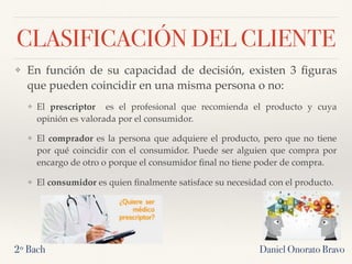 CLASIFICACIÓN DEL CLIENTE
❖ En función de su capacidad de decisión, existen 3 ﬁguras
que pueden coincidir en una misma persona o no:
❖ El prescriptor   es el profesional que recomienda el producto y cuya
opinión es valorada por el consumidor.
❖ El comprador es la persona que adquiere el producto, pero que no tiene
por qué coincidir con el consumidor. Puede ser alguien que compra por
encargo de otro o porque el consumidor ﬁnal no tiene poder de compra.
❖ El consumidor es quien ﬁnalmente satisface su necesidad con el producto.
2º Bach Daniel Onorato Bravo
 