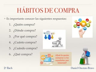 HÁBITOS DE COMPRA
❖ Es importante conocer las siguientes respuestas:
1. ¿Quién compra?
2. ¿Dónde compra?
3. ¿Por qué compra?
4. ¿Cuánto compra?
5. ¿Cuándo compra?
6. ¿Qué compra?
2º Bach Daniel Onorato Bravo
 