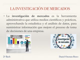 LA INVESTIGACIÓN DE MERCADOS
❖ La investigación de mercados es la herramienta
administrativa que utiliza medios cientíﬁcos y prácticos,
aprovechando la estadística y el análisis de datos, para
suministrar información que mejore el proceso de toma
de decisiones de una empresa.
2º Bach Daniel Onorato Bravo
 