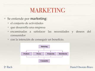 MARKETING
❖ Se entiende por marketing:
❖ el conjunto de actividades
❖ que desarrolla una empresa
❖ encaminadas a satisfacer las necesidades y deseos del
consumidor
❖ con la intención de conseguir un beneﬁcio.
2º Bach Daniel Onorato Bravo
 