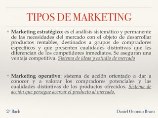 TIPOS DE MARKETING
❖ Marketing estratégico: es el análisis sistemático y permanente
de las necesidades del mercado con el objeto de desarrollar
productos rentables, destinados a grupos de compradores
especíﬁcos y que presenten cualidades distintivas que les
diferencian de los competidores inmediatos. Se aseguran una
ventaja competitiva. Sistema de ideas y estudio de mercado
❖ Marketing operativo: sistema de acción orientado a dar a
conocer y a valorar los compradores potenciales y las
cualidades distintivas de los productos ofrecidos. Sistema de
acción que persigue acercar el producto al mercado.
2º Bach Daniel Onorato Bravo
 