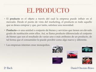 EL PRODUCTO
❖ El producto es el objeto a través del cual la empresa puede inﬂuir en el
mercado. Desde el punto de vista del marketing, el producto es todo aquello
que se desea comprar y que, por tanto, satisface una necesidad.
❖ Producto—> una unidad o conjunto de bienes y servicios que tienen un elevado
grado de sustitución entre ellos. Así, se llama producto diferenciado al conjunto
de bienes que son el resultado de variar uno o más atributos de un producto, de
tal forma que el consumidor lo puede percibir como algo nuevo y diferente.
❖ Las empresas intentan crear monopolios.
2º Bach Daniel Onorato Bravo
 