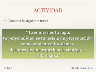 ACTIVIDAD
❖ Comenta la siguiente frase:
Daniel Onorato Bravo2º Bach
“Tu sonrisa es tu logo;
tu personalidad es tu tarjeta de presentación;
como se sienten los demás,
después de una experiencia contigo….
es tu marca”
 