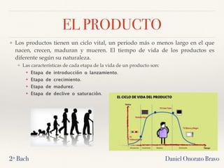 EL PRODUCTO
❖ Los productos tienen un ciclo vital, un periodo más o menos largo en el que
nacen, crecen, maduran y mueren. El tiempo de vida de los productos es
diferente según su naturaleza.
❖ Las características de cada etapa de la vida de un producto son:
❖ Etapa de introducción o lanzamiento. 
❖ Etapa de crecimiento. 
❖ Etapa de madurez. 
❖ Etapa de declive o saturación. 
2º Bach Daniel Onorato Bravo
 