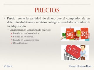 PRECIOS
❖ Precio  como la cantidad de dinero que el comprador de un
determinado bienes y servicios entrega al vendedor a cambio de
su adquisición.
❖ Analizaremos la ﬁjación de precios:
❖ Basada en la tª económica.
❖ Basada en los costes.
❖ Basada en la competencia.
❖ Otras técnicas.
Daniel Onorato Bravo2º Bach
 