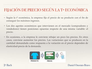 FIJACIÓN DE PRECIO SEGÚN LA Tª ECONÓMICA
❖ Según la tª económica, la empresa ﬁja el precio de su producto con el ﬁn de
conseguir los máximos ingresos.
❖ Los dos agentes económicos que intervienen en el mercado (compradores y
vendedores) tienen posiciones opuestas respecto de una misma variable: el
precio.
❖ En ocasiones, a la empresa le conviene rebajar un poco los precios. En otros
casos, conviene aumentar los precios. Las variaciones que se producen en la
cantidad demandada como respuesta a la variación en el precio dependen de
elasticidad-precio de la demanda.
2º Bach Daniel Onorato Bravo
 