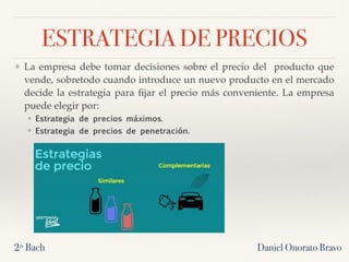 ESTRATEGIA DE PRECIOS
❖ La empresa debe tomar decisiones sobre el precio del producto que
vende, sobretodo cuando introduce un nuevo producto en el mercado
decide la estrategia para ﬁjar el precio más conveniente. La empresa
puede elegir por:
❖ Estrategia de precios máximos. 
❖ Estrategia de precios de penetración. 
2º Bach Daniel Onorato Bravo
 