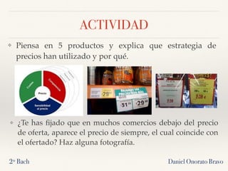 ACTIVIDAD
❖ Piensa en 5 productos y explica que estrategia de
precios han utilizado y por qué.
Daniel Onorato Bravo2º Bach
❖ ¿Te has ﬁjado que en muchos comercios debajo del precio
de oferta, aparece el precio de siempre, el cual coincide con
el ofertado? Haz alguna fotografía.
 