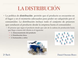 LA DISTRIBUCIÓN
❖ La política de distribución  permite que el producto se encuentre en
el lugar y en el momento adecuados para poder ser adquirido por el
consumidor. La distribución incluye todo el conjunto de procesos
que conducen al producto desde la empresa hasta el consumidor.
❖ El proceso que sigue el producto desde que sale de la cadena de producción hasta
que llega a manos del cliente es el siguiente:
❖ 1. Almacenamiento del producto
❖ 2. Distribución física
❖ 3. Facturación y cobro
2º Bach Daniel Onorato Bravo
 