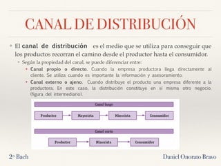 CANAL DE DISTRIBUCIÓN
❖ El canal de distribución  es el medio que se utiliza para conseguir que
los productos recorran el camino desde el productor hasta el consumidor.
❖ Según la propiedad del canal, se puede diferenciar entre:
❖ Canal propio o directo. Cuando la empresa productora llega directamente al
cliente. Se utiliza cuando es importante la información y asesoramiento.
❖ Canal externo o ajeno.  Cuando distribuye el producto una empresa diferente a la
productora. En este caso, la distribución constituye en sí misma otro negocio.
(figura del intermediario).
2º Bach Daniel Onorato Bravo
 