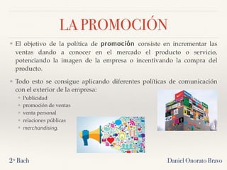 LA PROMOCIÓN
❖ El objetivo de la política de promoción consiste en incrementar las
ventas dando a conocer en el mercado el producto o servicio,
potenciando la imagen de la empresa o incentivando la compra del
producto.
❖ Todo esto se consigue aplicando diferentes políticas de comunicación
con el exterior de la empresa:
❖ Publicidad
❖ promoción de ventas
❖ venta personal
❖ relaciones públicas
❖ merchandising.
2º Bach Daniel Onorato Bravo
 