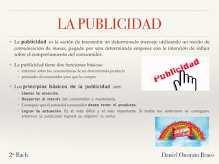 LA PUBLICIDAD
❖ La publicidad es la acción de transmitir un determinado mensaje utilizando un medio de
comunicación de masas, pagado por una determinada empresa con la intención de inﬂuir
sobre el comportamiento del consumidor.
❖ La publicidad tiene dos funciones básicas:
❖ informar sobre las características de un determinado producto
❖ persuadir al consumidor para que lo compre.
❖ Los principios básicos de la publicidad son:
❖ Llamar la atención.
❖ Despertar el interés del consumidor y mantenerlo.
❖ Conseguir que el potencial consumidor desee tener el producto. 
❖ Lograr la actuación. Es el más difícil y el más importante. Si todos los anteriores se consiguen,
entonces la publicidad logrará su objetivo: la venta.
2º Bach Daniel Onorato Bravo
 