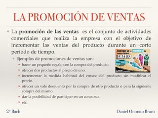 LA PROMOCIÓN DE VENTAS
❖ La promoción de las ventas  es el conjunto de actividades
comerciales que realiza la empresa con el objetivo de
incrementar las ventas del producto durante un corto
periodo de tiempo.
❖ Ejemplos de promociones de ventas son:
❖ hacer un pequeño regalo con la compra del producto.
❖ ofrecer dos productos al precio de uno.
❖ incrementar la medida habitual del envase del producto sin modiﬁcar el
precio.
❖ ofrecer un vale descuento por la compra de otro producto o para la siguiente
compra del mismo.
❖ dar la posibilidad de participar en un concurso.
❖ etc.
2º Bach Daniel Onorato Bravo
 