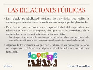 LAS RELACIONES PÚBLICAS
❖ Las relaciones públicas! conjunto de actividades que realiza la
empresa para crear, fomentar o mantener una imagen que ha planiﬁcado.
❖ Esta función no es únicamente responsabilidad del especialista en
relaciones públicas de la empresa, sino que todas las actuaciones de la
empresa han de ir encaminadas en el mismo sentido.
❖ Por ejemplo, si se pretende dar una imagen de calidad, se deberá tener en cuenta en la
publicidad, en el trato con los trabajadores, con los accionistas, con los clientes, etc…
❖ Algunos de los instrumentos que puede utilizar la empresa para mejorar
su imagen son: colaborar con alguna entidad benéﬁca o constituir una
fundación.
2º Bach Daniel Onorato Bravo
 