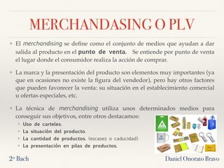 MERCHANDASING O PLV
❖ El merchandising se deﬁne como el conjunto de medios que ayudan a dar
salida al producto en el punto de venta.  Se entiende por punto de venta
el lugar donde el consumidor realiza la acción de comprar.
❖ La marca y la presentación del producto son elementos muy importantes (ya
que en ocasiones no existe la ﬁgura del vendedor), pero hay otros factores
que pueden favorecer la venta: su situación en el establecimiento comercial
u ofertas especiales, etc.
❖ La técnica de merchandising utiliza unos determinados medios para
conseguir sus objetivos, entre otros destacamos:
❖ Uso de carteles.
❖ La situación del producto.
❖ La cantidad de productos. (escasez o caducidad).
❖ La presentación en pilas de productos.
2º Bach Daniel Onorato Bravo
 