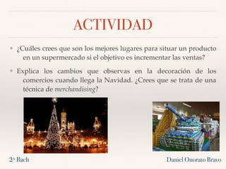 ACTIVIDAD
❖ ¿Cuáles crees que son los mejores lugares para situar un producto
en un supermercado si el objetivo es incrementar las ventas?
❖ Explica los cambios que observas en la decoración de los
comercios cuando llega la Navidad. ¿Crees que se trata de una
técnica de merchandising?
2º Bach Daniel Onorato Bravo
 
