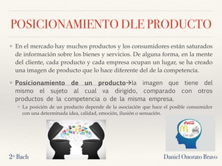 POSICIONAMIENTO DLE PRODUCTO
❖ En el mercado hay muchos productos y los consumidores están saturados
de información sobre los bienes y servicios. De alguna forma, en la mente
del cliente, cada producto y cada empresa ocupan un lugar, se ha creado
una imagen de producto que lo hace diferente del de la competencia.
❖ Posicionamiento de un producto!la imagen que tiene del
mismo el sujeto al cual va dirigido, comparado con otros
productos de la competencia o de la misma empresa.
❖ La posición de un producto depende de la asociación que hace el posible consumidor
con una determinada idea, calidad, emoción, ilusión o sensación.
2º Bach Daniel Onorato Bravo
 