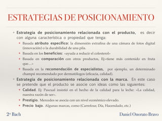 ESTRATEGIAS DE POSICIONAMIENTO
❖ Estrategia de posicionamiento relacionada con el producto,  es decir
con alguna característica o propiedad que tenga:
❖ Basada atributo específico: la dimensión extraﬁna de una cámara de fotos digital
(innovación) o la durabilidad de una pila.
❖ Basada en los beneficios: «ayuda a reducir el colesterol»
❖ Basada en comparación con otros productos, Ej:«tiene más contenido en fruta
que…»
❖ Basada en la recomendación de especialistas,  por ejemplo, un determinado
champú recomendado por dermatólogos (eﬁcacia, calidad).
❖ Estrategia de posicionamiento relacionada con la marca.  En este caso
se pretende que el producto se asocie con ideas como las siguientes:
❖ Calidad. Ej: Pascual insistió en el hecho de la calidad para la leche: «La calidad,
nuestra razón de ser».
❖ Prestigio. Mercedes se asocia con un nivel económico elevado.
❖ Precio bajo. Algunas marcas, como (Carrefour, Día, Hacendado, etc.)
2º Bach Daniel Onorato Bravo
 