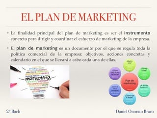 EL PLAN DE MARKETING
❖ La ﬁnalidad principal del plan de marketing es ser el instrumento 
concreto para dirigir y coordinar el esfuerzo de marketing de la empresa.
❖ El plan de marketing es un documento por el que se regula toda la
política comercial de la empresa: objetivos, acciones concretas y
calendario en el que se llevará a cabo cada una de ellas.
2º Bach Daniel Onorato Bravo
 