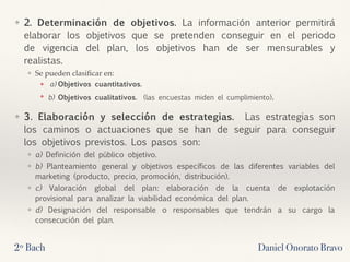 ❖ 2. Determinación de objetivos. La información anterior permitirá
elaborar los objetivos que se pretenden conseguir en el periodo
de vigencia del plan, los objetivos han de ser mensurables y
realistas.
❖ Se pueden clasiﬁcar en:
❖ a) Objetivos cuantitativos. 
❖ b) Objetivos cualitativos.  (las encuestas miden el cumplimiento).
❖ 3. Elaboración y selección de estrategias.  Las estrategias son
los caminos o actuaciones que se han de seguir para conseguir
los objetivos previstos. Los pasos son:
❖ a) Definición del público objetivo.
❖ b) Planteamiento general y objetivos específicos de las diferentes variables del
marketing (producto, precio, promoción, distribución).
❖ c) Valoración global del plan: elaboración de la cuenta de explotación
provisional para analizar la viabilidad económica del plan.
❖ d) Designación del responsable o responsables que tendrán a su cargo la
consecución del plan.
2º Bach Daniel Onorato Bravo
 