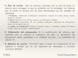 ❖ 4. Plan de acción.  Son las acciones concretas que se han de poner en
práctica para conseguir lo que se pretende con la estrategia. Las tácticas
que se ponen en marcha han de estar relacionadas con las variables de
marketing:
❖ a) Producto.  Eliminación, modificación, lanzamiento, creación de nuevas marcas, nuevos
envases o tamaños.
❖ b) Precio. Revisión de los precios, políticas de descuentos, (rappels)…
❖ c) Promoción. Lanzamiento de una campaña publicitaria, aplicación de promociones,
mejora de la página web, etc.
❖ d) canales de distribución: entrada en Internet, apoyo a minoristas, apertura de nuevos
canales, plazo de entrega o subcontratación.
❖ 5. Elaboración del presupuesto.  Es la cuantificación del esfuerzo que
supondrá para la empresa la realización del plan. La aprobación del
presupuesto estará supeditada a la viabilidad del plan, a la posibilidad de
obtener bº.
❖ 6. Métodos de control.  Permitirán saber el grado de cumplimiento de los
objetivos a medida que se van aplicando las estrategias y acciones
concretas definidas.
2º Bach Daniel Onorato Bravo
 