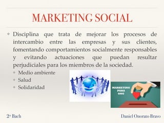 MARKETING SOCIAL
❖ Disciplina que trata de mejorar los procesos de
intercambio entre las empresas y sus clientes,
fomentando comportamientos socialmente responsables
y evitando actuaciones que puedan resultar
perjudiciales para los miembros de la sociedad.
❖ Medio ambiente
❖ Salud
❖ Solidaridad
2º Bach Daniel Onorato Bravo
 