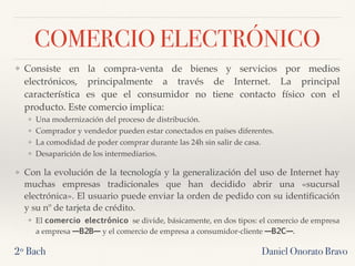 COMERCIO ELECTRÓNICO
❖ Consiste en la compra-venta de bienes y servicios por medios
electrónicos, principalmente a través de Internet. La principal
característica es que el consumidor no tiene contacto físico con el
producto. Este comercio implica:
❖ Una modernización del proceso de distribución.
❖ Comprador y vendedor pueden estar conectados en países diferentes.
❖ La comodidad de poder comprar durante las 24h sin salir de casa.
❖ Desaparición de los intermediarios.
❖ Con la evolución de la tecnología y la generalización del uso de Internet hay
muchas empresas tradicionales que han decidido abrir una «sucursal
electrónica». El usuario puede enviar la orden de pedido con su identiﬁcación
y su nº de tarjeta de crédito.
❖ El comercio electrónico se divide, básicamente, en dos tipos: el comercio de empresa
a empresa —B2B— y el comercio de empresa a consumidor-cliente —B2C—.
2º Bach Daniel Onorato Bravo
 