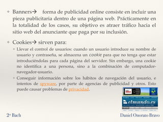 ❖ Banners! forma de publicidad online consiste en incluir una
pieza publicitaria dentro de una página web. Prácticamente en
la totalidad de los casos, su objetivo es atraer tráﬁco hacia el
sitio web del anunciante que paga por su inclusión.
❖ Cookies! sirven para:
❖ Llevar el control de usuarios: cuando un usuario introduce su nombre de
usuario y contraseña, se almacena un cookie para que no tenga que estar
introduciéndolas para cada página del servidor. Sin embargo, una cookie
no identiﬁca a una persona, sino a la combinación de computador-
navegador-usuario.
❖ Conseguir información sobre los hábitos de navegación del usuario, e
intentos de spyware, por parte de agencias de publicidad y otros. Esto
puede causar problemas de privacidad.
2º Bach Daniel Onorato Bravo
 