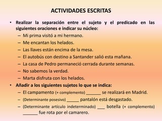 ACTIVIDADES ESCRITAS
• Realizar la separación entre el sujeto y el predicado en las
siguientes oraciones e indicar su núcleo:
– Mi prima visitó a mi hermano.
– Me encantan los helados.
– Las llaves están encima de la mesa.
– El autobús con destino a Santander salió esta mañana.
– La casa de Pedro permaneció cerrada durante semanas.
– No sabemos la verdad.
– Marta disfruta con los helados.
• Añadir a los siguientes sujetos lo que se indica:
– El campamento (+ complemento) ______ se realizará en Madrid.
– (Determinante posesivo) _____ pantalón está desgastado.
– (Determinante artículo indeterminado) ___ botella (+ complemento)
______ fue rota por el camarero.
 