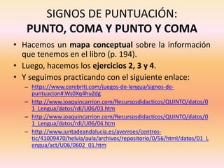 SIGNOS DE PUNTUACIÓN:
PUNTO, COMA Y PUNTO Y COMA
• Hacemos un mapa conceptual sobre la información
que tenemos en el libro (p. 194).
• Luego, hacemos los ejercicios 2, 3 y 4.
• Y seguimos practicando con el siguiente enlace:
– https://www.cerebriti.com/juegos-de-lengua/signos-de-
puntuacion#.Ws0Xq4huZdg
– http://www.joaquincarrion.com/Recursosdidacticos/QUINTO/datos/0
1_Lengua/datos/rdi/U06/03.htm
– http://www.joaquincarrion.com/Recursosdidacticos/QUINTO/datos/0
1_Lengua/datos/rdi/U06/04.htm
– http://www.juntadeandalucia.es/averroes/centros-
tic/41009470/helvia/aula/archivos/repositorio/0/56/html/datos/01_L
engua/act/U06/0602_01.htm
 