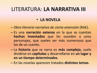 LITERATURA: LA NARRATIVA III
• LA NOVELA
– Obra literaria narrativa de cierta extensión (RAE).
– Es una narración extensa en la que se cuentan
hechos inventados que les suceden a unos
personajes, que suelen ser más numerosos que
los de un cuento.
– La historia que se narra es más compleja, suele
dividirse en capítulos y desarrollarse en un lugar y
en un tiempo determinados.
– En las novelas aparecen tratados distintos temas.
 