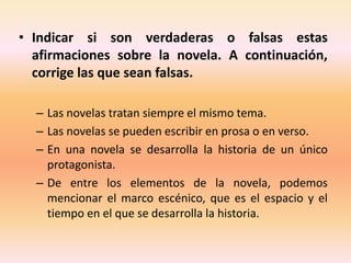 • Indicar si son verdaderas o falsas estas
afirmaciones sobre la novela. A continuación,
corrige las que sean falsas.
– Las novelas tratan siempre el mismo tema.
– Las novelas se pueden escribir en prosa o en verso.
– En una novela se desarrolla la historia de un único
protagonista.
– De entre los elementos de la novela, podemos
mencionar el marco escénico, que es el espacio y el
tiempo en el que se desarrolla la historia.
 