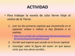 ACTIVIDAD
• Para trabajar la novela de Julio Verne Viaje al
centro de la Tierra:
1. Leer los dos primeros capítulo que encontrarás en el
siguiente enlace e indicar si hay fantasía o es
realista:
• http://cms.univalle.edu.co/todosaaprender/anexos/placeres/
VerneJulioViajealCentrodelaTierra.pdf
2. Escribir qué esperas que suceda en el tercer capítulo
3. Investigar sobre la figura del autor: en qué época
vivió, que mas obras escribió…
 
