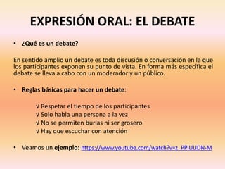 EXPRESIÓN ORAL: EL DEBATE
• ¿Qué es un debate?
En sentido amplio un debate es toda discusión o conversación en la que
los participantes exponen su punto de vista. En forma más específica el
debate se lleva a cabo con un moderador y un público.
• Reglas básicas para hacer un debate:
√ Respetar el tiempo de los participantes
√ Solo habla una persona a la vez
√ No se permiten burlas ni ser grosero
√ Hay que escuchar con atención
• Veamos un ejemplo: https://www.youtube.com/watch?v=z_PPiUUDN-M
 