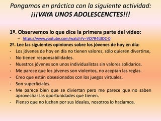 Pongamos en práctica con la siguiente actividad:
¡¡¡VAYA UNOS ADOLESCENCTES!!!
1º. Observemos lo que dice la primera parte del vídeo:
– https://www.youtube.com/watch?v=VO7R4t3DC-0
2º. Lee las siguientes opiniones sobre los jóvenes de hoy en día:
- Los jóvenes de hoy en día no tienen valores, sólo quieren divertirse,
- No tienen responsabilidades.
- Nuestros jóvenes son unos individualistas sin valores solidarios.
- Me parece que los jóvenes son violentos, no aceptan las reglas.
- Creo que están obsesionados con los juegos virtuales.
- Son superficiales.
- Me parece bien que se diviertan pero me parece que no saben
aprovechar las oportunidades que tienen.
- Pienso que no luchan por sus ideales, nosotros lo hacíamos.
 