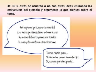 3º. Di si estás de acuerdo o no con estas ideas utilizando las
estructuras del ejemplo y argumenta lo que piensas sobre el
tema.
 