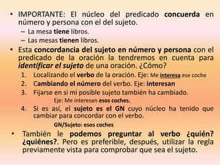 • IMPORTANTE: El núcleo del predicado concuerda en
número y persona con el del sujeto.
– La mesa tiene libros.
– Las mesas tienen libros.
• Esta concordancia del sujeto en número y persona con el
predicado de la oración la tendremos en cuenta para
identificar el sujeto de una oración. ¿Cómo?
1. Localizando el verbo de la oración. Eje: Me interesa ese coche
2. Cambiando el número del verbo. Eje: interesan
3. Fijarse en si mi posible sujeto también ha cambiado.
Eje: Me interesan esos coches.
4. Si es así, el sujeto es el GN cuyo núcleo ha tenido que
cambiar para concordar con el verbo.
GN/Sujeto: esos coches
• También le podemos preguntar al verbo ¿quién?
¿quiénes?. Pero es preferible, después, utilizar la regla
previamente vista para comprobar que sea el sujeto.
 
