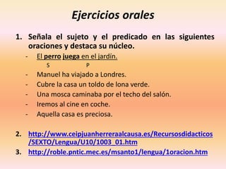 Ejercicios orales
1. Señala el sujeto y el predicado en las siguientes
oraciones y destaca su núcleo.
- El perro juega en el jardín.
S P
- Manuel ha viajado a Londres.
- Cubre la casa un toldo de lona verde.
- Una mosca caminaba por el techo del salón.
- Iremos al cine en coche.
- Aquella casa es preciosa.
2. http://www.ceipjuanherreraalcausa.es/Recursosdidacticos
/SEXTO/Lengua/U10/1003_01.htm
3. http://roble.pntic.mec.es/msanto1/lengua/1oracion.htm
 
