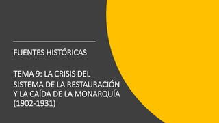 FUENTES HISTÓRICAS
TEMA 9: LA CRISIS DEL
SISTEMA DE LA RESTAURACIÓN
Y LA CAÍDA DE LA MONARQUÍA
(1902-1931)
 