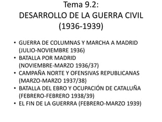 Tema 9.2:
 DESARROLLO DE LA GUERRA CIVIL
         (1936-1939)
• GUERRA DE COLUMNAS Y MARCHA A MADRID
  (JULIO-NOVIEMBRE 1936)
• BATALLA POR MADRID
  (NOVIEMBRE-MARZO 1936/37)
• CAMPAÑA NORTE Y OFENSIVAS REPUBLICANAS
  (MARZO-MARZO 1937/38)
• BATALLA DEL EBRO Y OCUPACIÓN DE CATALUÑA
  (FEBRERO-FEBRERO 1938/39)
• EL FIN DE LA GUERRRA (FEBRERO-MARZO 1939)
 