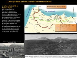 c. La Revuelta de 1909: la
Semana Trágica
En 1909 se produjo un
levantamiento popular en
Barcelona, conocido como la
Semana Trágica, que tuvo un fuerte
componente revolucionario y
antirreligioso (quema de iglesias).
La revuelta se inició con la
oposición al reclutamiento para la
Guerra de Marruecos de soldados
ya licenciados (estaban en la
reserva).
El levantamiento fue aplastado por
el ejército, y la represión resultó
desproporcionada (fusilamiento
del pedagogo Ferrer Guardia).
1. ¿Por qué entró en crisis el sistema de la Restauración?
La Guerra de Melilla (1909). Derrota en el
Barranco del Lobo
 