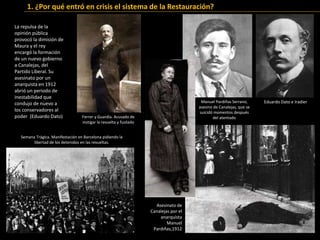 Manuel Pardiñas Serrano,
asesino de Canalejas, que se
suicidó momentos después
del atentado
Asesinato de
Canalejas por el
anarquista
Manuel
Pardiñas,1912
Eduardo Dato e Iradier
La repulsa de la
opinión pública
provocó la dimisión de
Maura y el rey
encargó la formación
de un nuevo gobierno
a Canalejas, del
Partido Liberal. Su
asesinato por un
anarquista en 1912
abrió un periodo de
inestabilidad que
condujo de nuevo a
los conservadores al
poder (Eduardo Dato)
Semana Trágica. Manifestación en Barcelona pidiendo la
libertad de los detenidos en las revueltas.
Ferrer y Guardia. Acusado de
instigar la revuelta y fusilado
1. ¿Por qué entró en crisis el sistema de la Restauración?
 