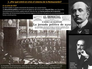 d. La crisis de 1917
En 1917 estalló un amplio movimiento de protesta. Sus causas fueron:
•El descontento político ante la forma de gobernar del conservador Eduardo Dato, que clausuraba
frecuentemente las Cortes y gobernaba por decreto-ley. Las fuerzas políticas de la oposición
(Asamblea de Parlamentarios de Barcelona) exigieron la dimisión del gobierno y la convocatoria de
Cortes constituyentes.
1. ¿Por qué entró en crisis el sistema de la Restauración?
Reunión de la
Asamblea de
Parlamentarios
en Barcelona
en julio de
1917.
Francesc
Cambó, líder
de la Lliga
Regionalista.
Eduardo
Dato e
Iradier
(La Asamblea de Parlamentarios, celebrada en Barcelona el 5 de julio de 1917, celebrada en la sala
nueva de consistorio del Ayuntamiento de Barcelona, por una iniciativa de la “Lliga Regionalista”.)
 